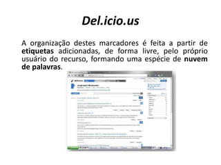 Del.icio.us	A organização destes marcadores é feita a partir de etiquetas adicionadas, de forma livre, pelo próprio usuário do recurso, formando uma espécie de nuvem de palavras. 