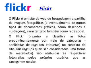 Flickr	O Flickr é um site da web de hospedagem e partilha de imagens fotográficas (e eventualmente de outros tipos de documentos gráficos, como desenhos e ilustrações), caracterizado também como rede social.	O Flickr organiza e classifica as fotos predominantemente por meio de categorias - apelidadas de tags (ou etiquetas) no contexto do site. Tais tags (os quais são considerados uma forma de metadados) são atribuídas às respectivas fotografias pelos próprios usuários que as carregaram no site.  