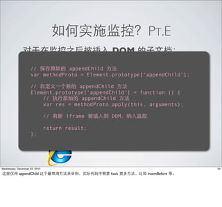 PT.E
                                                        DOM
            •                  IE8                                Accessor (getter/setter)
                  //                 innerHTML
                              appendChild
                appendChild
                  var methodProto = Element.prototype[‘appendChild’];

                    //              appendChild
                    Element.prototype[‘appendChild’] = function () {
                        //           appendChild
            •           IE8 res = methodProto.apply(this, arguments);
                        var                 Accessor (getter/setter)
                                 MSDN
                          //         iframe                DOM
                (via http://msdn.microsoft.com/en-us/library/dd229916%28VS.85%29.aspx)
                               return result;
            •       };                      8std



Wednesday, December 22, 2010                                                                 34

            appendChild                                hack             insertBefore
 