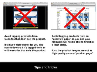Avoid tagging products from websites that don’t sell the product. It’s much more useful for you and your followers if it’s tagged from an online retailer that sells the product.Avoid tagging products from an “overview page” as you and your followers will not be able to find it at a later stage. Also the product images are not as high quality as on a “product page”.Tips and tricks