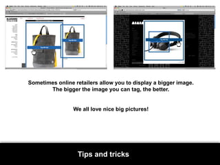 Sometimes online retailers allow you to display a bigger image. The bigger the image you can tag, the better. We all love nice big pictures!Tips and tricks
