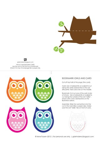 THIS IS A BOOKMARK-CARD
Use the owl on the front as a bookmark!
Attach it to top of bookpage like a paper-clip.
Fold
BOOKMARK-OWLS AND CARD
Cut off top half of this page (the card).
Card: Use a hobbyknife or scalpel to cut
along the white dashed line in the owl
silhouette. Fold card over on the middle.
Bookmark: Cut out one of the owls (color
of chice). Use a hobbyknife or scalpel to
cut along the outside of the owl “belly”,
shown with a red, dashed line on the
illustration below.
Assemble: Slide the owl bottom into the
cut in the card (like a paper-clip). Make
sure the owl “belly” lies on front of card.
© Irene Fossen 2012 | For personal use only. | gidetvidere.blogspot.com