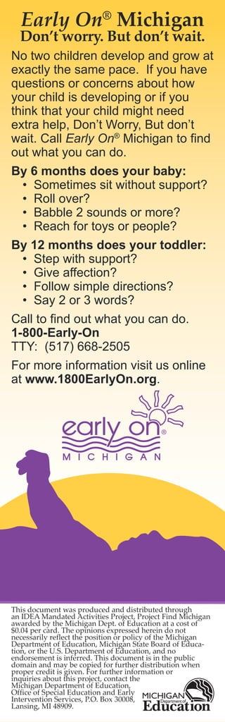 Early On® Michigan
  Don’t worry. But don’t wait.
No two children develop and grow at
exactly the same pace. If you have
questions or concerns about how
your child is developing or if you
think that your child might need
extra help, Don’t Worry, But don’t
wait. Call Early On® Michigan to find
out what you can do.
By 6 months does your baby:
  • Sometimes sit without support?
  • Roll over?
  • Babble 2 sounds or more?
  • Reach for toys or people?
By 12 months does your toddler:
  • Step with support?
  • Give affection?
  • Follow simple directions?
  • Say 2 or 3 words?
Call to find out what you can do.
1-800-Early-On
TTY: (517) 668-2505
For more information visit us online
at www.1800EarlyOn.org.




This document was produced and distributed through
an IDEA Mandated Activities Project, Project Find Michigan
awarded by the Michigan Dept. of Education at a cost of
$0.04 per card. The opinions expressed herein do not
necessarily reflect the position or policy of the Michigan
Department of Education, Michigan State Board of Educa-
tion, or the U.S. Department of Education, and no
endorsement is inferred. This document is in the public
domain and may be copied for further distribution when
proper credit is given. For further information or
inquiries about this project, contact the
Michigan Department of Education,
Office of Special Education and Early
Intervention Services, P.O. Box 30008,
Lansing, MI 48909.
 