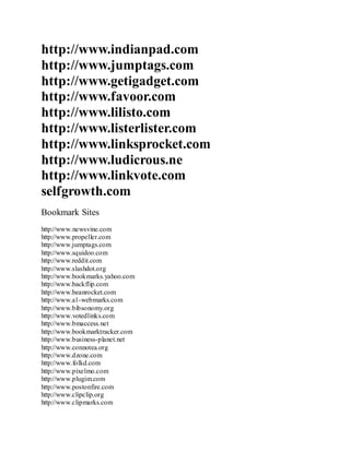 http://www.indianpad.com
http://www.jumptags.com
http://www.getigadget.com
http://www.favoor.com
http://www.lilisto.com
http://www.listerlister.com
http://www.linksprocket.com
http://www.ludicrous.ne
http://www.linkvote.com
selfgrowth.com
Bookmark Sites
http://www.newsvine.com
http://www.propeller.com
http://www.jumptags.com
http://www.squidoo.com
http://www.reddit.com
http://www.slashdot.org
http://www.bookmarks.yahoo.com
http://www.backflip.com
http://www.beanrocket.com
http://www.a1-webmarks.com
http://www.bibsonomy.org
http://www.votedlinks.com
http://www.bmaccess.net
http://www.bookmarktracker.com
http://www.business-planet.net
http://www.connotea.org
http://www.dzone.com
http://www.folkd.com
http://www.pixelmo.com
http://www.plugim.com
http://www.postonfire.com
http://www.clipclip.org
http://www.clipmarks.com
 