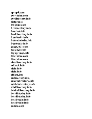 eprop5.com
everlation.com
eyedirectory.info
fastpr.info
feltonint.com
firedirectory.info
flowlink.info
fooddirectory.info
freesitedir.info
freesubmitsite.info
freetopdir.info
gcags2007.com
haixi128.com
highprlinks.info
hivethirve.com
hivethirve.com
abledirectory.info
adlinck.info
aiclu.info
aiclu.info
albarr.info
andirectory.info
arawndirectory.info
arishthdirectory.info
aviddirectory.info
behinddirectory.info
bestdirtoday.info
bestdirtoday.info
bestfreedir.info
bestfreedir.info
xomba.com
 