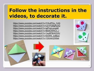 Follow the instructions in theFollow the instructions in the
videos, to decorate it.videos, to decorate it.
5
https://www.youtube.com/watch?v=YVkJPCp_1UQ
https://www.youtube.com/watch?v=U21FQ9gRz2Q
https://www.youtube.com/watch?v=ajPnqLqvqqM
https://www.youtube.com/watch?v=Bb9OXfHCn_I
https://www.youtube.com/watch?v=1ey6P9hXOUU
https://www.youtube.com/watch?v=Ek5R5_bdBpw
https://www.youtube.com/watch?v=10XA4n2Wtk4
 