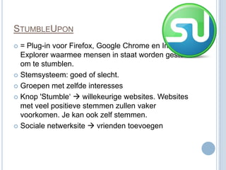 STUMBLEUPON
 = Plug-in voor Firefox, Google Chrome en Internet
  Explorer waarmee mensen in staat worden gesteld
  om te stumblen.
 Stemsysteem: goed of slecht.

 Groepen met zelfde interesses

 Knop 'Stumble‘  willekeurige websites. Websites
  met veel positieve stemmen zullen vaker
  voorkomen. Je kan ook zelf stemmen.
 Sociale netwerksite  vrienden toevoegen
 