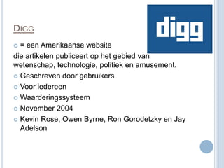 DIGG
 = een Amerikaanse website
die artikelen publiceert op het gebied van
wetenschap, technologie, politiek en amusement.
 Geschreven door gebruikers

 Voor iedereen

 Waarderingssysteem

 November 2004

 Kevin Rose, Owen Byrne, Ron Gorodetzky en Jay
  Adelson
 