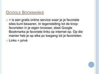 GOOGLE BOOKMARKS
 = is een gratis online service waar je je favoriete
  sites kunt bewaren. In tegenstelling tot de knop
  favorieten in je eigen browser, slaat Google
  Bookmarks je favoriete links op internet op. Op die
  manier heb je op elke pc toegang tot je favorieten.
 Links = privé
 