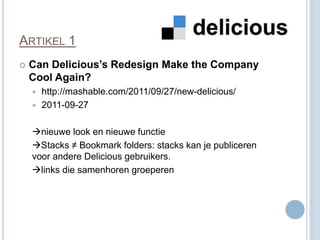 ARTIKEL 1
   Can Delicious’s Redesign Make the Company
    Cool Again?
     http://mashable.com/2011/09/27/new-delicious/
     2011-09-27


    nieuwe look en nieuwe functie
    Stacks ≠ Bookmark folders: stacks kan je publiceren
    voor andere Delicious gebruikers.
    links die samenhoren groeperen
 