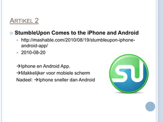 ARTIKEL 2
   StumbleUpon Comes to the iPhone and Android
     http://mashable.com/2010/08/19/stumbleupon-iphone-
      android-app/
     2010-08-20


    Iphone en Android App.
    Makkelijker voor mobiele scherm
    Nadeel: Iphone sneller dan Android
 