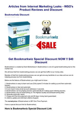 Articles from Internet Marketing Leaks - WSO's
               Product Reviews and Discount
Bookmarkwiz Discount
2012-02-27 16:02:09 admin




      Get Bookmarkwiz Special Discount NOW !! $40
                      Discount
Bookmarkwiz is created by Koen Berkenbosch. Bookmarkwiz is one of a great bookmarking tool on the
market now.

We all know that from bookmarking process we can get free traffic to our money sites.

Besides of that from bookmarking process we can get one way backlinks to our sites and we can do
indexing process too from bookmarking.

Below are the feature of Bookmarkwiz you might want to know :

1. Bookmarkwiz is easy to learn and use (Only spend 5 minutes for setting up and then automatic
forever).
2. Bookmarkwiz is fast and automatic.
3. It can import many email account addreses in seconds.
4. Bookmarkwiz can do pinging process automatically for making quick indexing process.
5. Bookmarkwiz only do bookmarking on The Highest Quality Social Bookmarking Sites.
6. Generate automatic report.
7. Cheap and One time payment only and 60 days money back guaranteed.
8. Lifetime update and Unlimited Lifetime Support.

The normal price of Bookmarkwiz is $97 One Time Payment.

I have a special discount link for Bookmarkwiz.

Here is Bookmarkwiz Special Discount Link
 