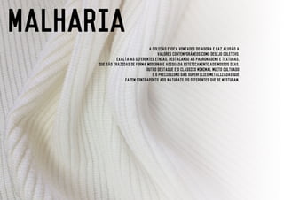 malhARIA
a colecao evoca vontades do agora e faz alusao a
valores contemporaneos como desejo coletivo.
exalta as diferentes etnias, destacando as padronagens e texturas,
que sao trazidas de forma moderna e adequada esteticamente aos nossos dias.
outro destaque e o classico minimal muito cultuado
e o preciosismo das superficies metalizadas que
fazem contraponto aos naturais, os diferentes que se misturam.
 