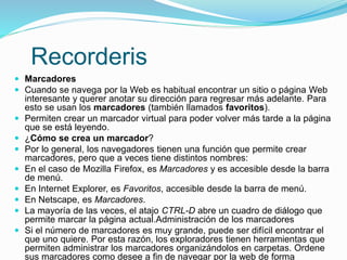 Recorderis
 Marcadores
 Cuando se navega por la Web es habitual encontrar un sitio o página Web
interesante y querer anotar su dirección para regresar más adelante. Para
esto se usan los marcadores (también llamados favoritos).
 Permiten crear un marcador virtual para poder volver más tarde a la página
que se está leyendo.
 ¿Cómo se crea un marcador?
 Por lo general, los navegadores tienen una función que permite crear
marcadores, pero que a veces tiene distintos nombres:
 En el caso de Mozilla Firefox, es Marcadores y es accesible desde la barra
de menú.
 En Internet Explorer, es Favoritos, accesible desde la barra de menú.
 En Netscape, es Marcadores.
 La mayoría de las veces, el atajo CTRL-D abre un cuadro de diálogo que
permite marcar la página actual.Administración de los marcadores
 Si el número de marcadores es muy grande, puede ser difícil encontrar el
que uno quiere. Por esta razón, los exploradores tienen herramientas que
permiten administrar los marcadores organizándolos en carpetas. Ordene
sus marcadores como desee a fin de navegar por la web de forma
 