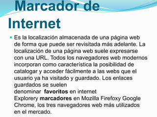 Marcador de
Internet
 Es la localización almacenada de una página web
de forma que puede ser revisitada más adelante. La
localización de una página web suele expresarse
con una URL. Todos los navegadores web modernos
incorporan como característica la posibilidad de
catalogar y acceder fácilmente a las webs que el
usuario ya ha visitado y guardado. Los enlaces
guardados se suelen
denominar favoritos en internet
Explorery marcadores en Mozilla Firefoxy Google
Chrome, los tres navegadores web más utilizados
en el mercado.
 