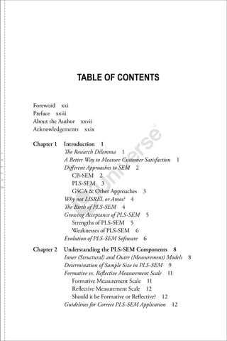 TABLE OF CONTENTS
Foreword xxi
Preface xxiii
About the Author xxvii
Acknowledgements xxix
Chapter 1 Introduction 1
The Research Dilemma 1
A Better Way to Measure Customer Satisfaction 1
Diﬀerent Approaches to SEM 2
CB-SEM 2
PLS-SEM 3
GSCA & Other Approaches 3
Why not LISREL or Amos? 4
The Birth of PLS-SEM 4
Growing Acceptance of PLS-SEM 5
Strengths of PLS-SEM 5
Weaknesses of PLS-SEM 6
Evolution of PLS-SEM Software 6
Chapter 2 Understanding the PLS-SEM Components 8
Inner (Structural) and Outer (Measurement) Models 8
Determination of Sample Size in PLS-SEM 9
Formative vs. Reﬂective Measurement Scale 11
Formative Measurement Scale 11
Reﬂective Measurement Scale 12
Should it be Formative or Reﬂective? 12
Guidelines for Correct PLS-SEM Application 12
 