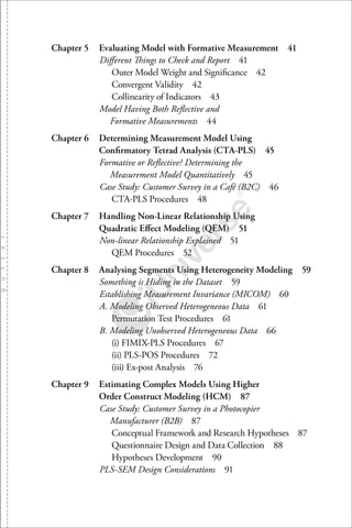 Chapter 5 Evaluating Model with Formative Measurement 41
Diﬀerent Things to Check and Report 41
Outer Model Weight and Signiﬁcance 42
Convergent Validity 42
Collinearity of Indicators 43
Model Having Both Reﬂective and
Formative Measurements 44
Chapter 6 Determining Measurement Model Using
Conﬁrmatory Tetrad Analysis (CTA-PLS) 45
Formative or Reﬂective? Determining the
Measurement Model Quantitatively 45
Case Study: Customer Survey in a Café (B2C) 46
CTA-PLS Procedures 48
Chapter 7 Handling Non-Linear Relationship Using
Quadratic Eﬀect Modeling (QEM) 51
Non-linear Relationship Explained 51
QEM Procedures 52
Chapter 8 Analysing Segments Using Heterogeneity Modeling 5 9
Something is Hiding in the Dataset 59
Establishing Measurement Invariance (MICOM) 60
A. Modeling Observed Heterogeneous Data 61
Permutation Test Procedures 61
B. Modeling Unobserved Heterogeneous Data 66
(i) FIMIX-PLS Procedures 67
(ii) PLS-POS Procedures 72
(iii) Ex-post Analysis 76
Chapter 9 Estimating Complex Models Using Higher
Order Construct Modeling (HCM) 8 7
Case Study: Customer Survey in a Photocopier
Manufacturer (B2B) 87
Conceptual Framework and Research Hypotheses 87
Questionnaire Design and Data Collection 88
Hypotheses Development 90
PLS-SEM Design Considerations 91
 