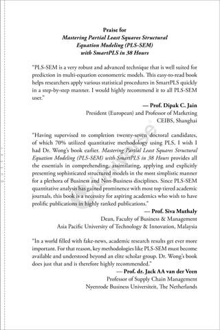 Praise for
Mastering Partial Least Squares Structural
Equation Modeling (PLS-SEM)
with SmartPLS in 38 Hours
“PLS-SEM is a very robust and advanced technique that is well suited for
prediction in multi-equation econometric models. This easy-to-read book
helps researchers apply various statistical procedures in SmartPLS quickly
in a step-by-step manner. I would highly recommend it to all PLS-SEM
user.”
— Prof. Dipak C. Jain
President (European) and Professor of Marketing
CEIBS, Shanghai
“Having supervised to completion twenty-seven doctoral candidates,
of which 70% utilized quantitative methodology using PLS, I wish I
had Dr. Wong’s book earlier. Mastering Partial Least Squares Structural
Equation Modeling (PLS-SEM) with SmartPLS in 38 Hours provides all
the essentials in comprehending, assimilating, applying and explicitly
presenting sophisticated structured models in the most simplistic manner
for a plethora of Business and Non-Business disciplines. Since PLS-SEM
quantitative analysis has gained prominence with most top tiered academic
journals, this book is a necessity for aspiring academics who wish to have
proliﬁc publications in highly ranked publications.”
— Prof. Siva Muthaly
Dean, Faculty of Business & Management
Asia Paciﬁc University of Technology & Innovation, Malaysia
“In a world ﬁlled with fake-news, academic research results get ever more
important. For that reason, key methodologies like PLS-SEM must become
available and understood beyond an elite scholar group. Dr. Wong’s book
does just that and is therefore highly recommended.”
— Prof. dr. Jack AA van der Veen
Professor of Supply Chain Management
Nyenrode Business Universiteit, The Netherlands
 