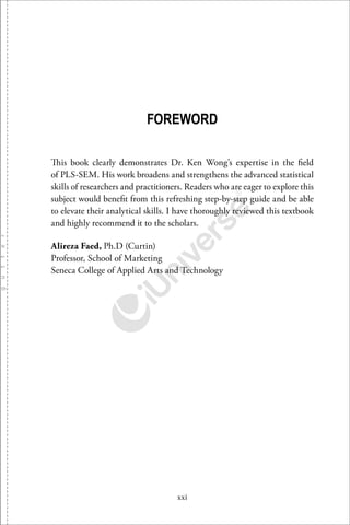 xxi
FOREWORD
This book clearly demonstrates Dr. Ken Wong’s expertise in the ﬁeld
of PLS-SEM. His work broadens and strengthens the advanced statistical
skills of researchers and practitioners. Readers who are eager to explore this
subject would beneﬁt from this refreshing step-by-step guide and be able
to elevate their analytical skills. I have thoroughly reviewed this textbook
and highly recommend it to the scholars.
Alireza Faed, Ph.D (Curtin)
Professor, School of Marketing
Seneca College of Applied Arts and Technology
 
