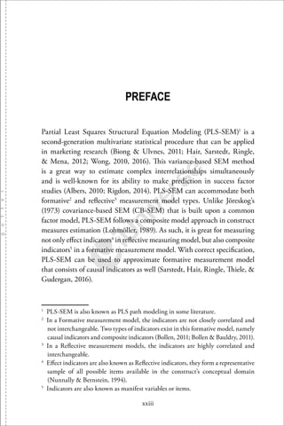 xxiii
PREFACE
Partial Least Squares Structural Equation Modeling (PLS-SEM)1
is a
second-generation multivariate statistical procedure that can be applied
in marketing research (Biong & Ulvnes, 2011; Hair, Sarstedt, Ringle,
& Mena, 2012; Wong, 2010, 2016). This variance-based SEM method
is a great way to estimate complex interrelationships simultaneously
and is well-known for its ability to make prediction in success factor
studies (Albers, 2010; Rigdon, 2014). PLS-SEM can accommodate both
formative2
and reﬂective3
measurement model types. Unlike Jöreskog’s
(1973) covariance-based SEM (CB-SEM) that is built upon a common
factor model, PLS-SEM follows a composite model approach in construct
measures estimation (Lohmöller, 1989). As such, it is great for measuring
not only eﬀect indicators4
in reﬂective measuring model, but also composite
indicators5
in a formative measurement model. With correct speciﬁcation,
PLS-SEM can be used to approximate formative measurement model
that consists of causal indicators as well (Sarstedt, Hair, Ringle, Thiele, &
Gudergan, 2016).
1
PLS-SEM is also known as PLS path modeling in some literature.
2
In a Formative measurement model, the indicators are not closely correlated and
not interchangeable. Two types of indicators exist in this formative model, namely
causal indicators and composite indicators (Bollen, 2011; Bollen & Bauldry, 2011).
3
In a Reﬂective measurement models, the indicators are highly correlated and
interchangeable.
4
Eﬀect indicators are also known as Reﬂective indicators, they form a representative
sample of all possible items available in the construct’s conceptual domain
(Nunnally & Bernstein, 1994).
5
Indicators are also known as manifest variables or items.
 