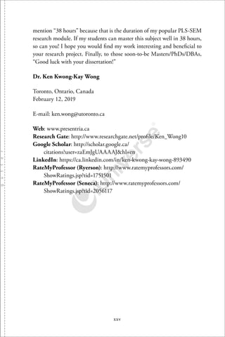 xxv
mention “38 hours” because that is the duration of my popular PLS-SEM
research module. If my students can master this subject well in 38 hours,
so can you! I hope you would ﬁnd my work interesting and beneﬁcial to
your research project. Finally, to those soon-to-be Masters/PhDs/DBAs,
“Good luck with your dissertation!”
Dr. Ken Kwong-Kay Wong
Toronto, Ontario, Canada
February 12, 2019
E-mail: ken.wong@utoronto.ca
Web: www.presentria.ca
Research Gate: http://www.researchgate.net/proﬁle/Ken Wong10
Google Scholar: http://scholar.google.ca/
citations?user=zaEmJgUAAAAJ&hl=en
LinkedIn: https://ca.linkedin.com/in/ken-kwong-kay-wong-893490
RateMyProfessor (Ryerson): http://www.ratemyprofessors.com/
ShowRatings.jsp?tid=1751501
RateMyProfessor (Seneca): http://www.ratemyprofessors.com/
ShowRatings.jsp?tid=2056117
 