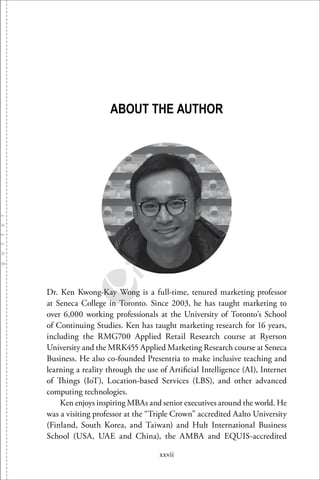 xxvii
ABOUT THE AUTHOR
Dr. Ken Kwong-Kay Wong is a full-time, tenured marketing professor
at Seneca College in Toronto. Since 2003, he has taught marketing to
over 6,000 working professionals at the University of Toronto’s School
of Continuing Studies. Ken has taught marketing research for 16 years,
including the RMG700 Applied Retail Research course at Ryerson
University and the MRK455 Applied Marketing Research course at Seneca
Business. He also co-founded Presentria to make inclusive teaching and
learning a reality through the use of Artiﬁcial Intelligence (AI), Internet
of Things (IoT), Location-based Services (LBS), and other advanced
computing technologies.
Ken enjoys inspiring MBAs and senior executives around the world. He
was a visiting professor at the “Triple Crown” accredited Aalto University
(Finland, South Korea, and Taiwan) and Hult International Business
School (USA, UAE and China), the AMBA and EQUIS-accredited
 