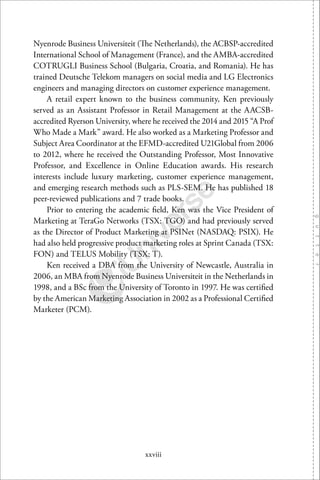 xxviii
Nyenrode Business Universiteit (The Netherlands), the ACBSP-accredited
International School of Management (France), and the AMBA-accredited
COTRUGLI Business School (Bulgaria, Croatia, and Romania). He has
trained Deutsche Telekom managers on social media and LG Electronics
engineers and managing directors on customer experience management.
A retail expert known to the business community, Ken previously
served as an Assistant Professor in Retail Management at the AACSB-
accredited Ryerson University, where he received the 2014 and 2015 “A Prof
Who Made a Mark” award. He also worked as a Marketing Professor and
Subject Area Coordinator at the EFMD-accredited U21Global from 2006
to 2012, where he received the Outstanding Professor, Most Innovative
Professor, and Excellence in Online Education awards. His research
interests include luxury marketing, customer experience management,
and emerging research methods such as PLS-SEM. He has published 18
peer-reviewed publications and 7 trade books.
Prior to entering the academic ﬁeld, Ken was the Vice President of
Marketing at TeraGo Networks (TSX: TGO) and had previously served
as the Director of Product Marketing at PSINet (NASDAQ: PSIX). He
had also held progressive product marketing roles at Sprint Canada (TSX:
FON) and TELUS Mobility (TSX: T).
Ken received a DBA from the University of Newcastle, Australia in
2006, an MBA from Nyenrode Business Universiteit in the Netherlands in
1998, and a BSc from the University of Toronto in 1997. He was certiﬁed
by the American Marketing Association in 2002 as a Professional Certiﬁed
Marketer (PCM).
 