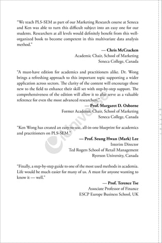 “We teach PLS-SEM as part of our Marketing Research course at Seneca
and Ken was able to turn this diﬃcult subject into an easy one for our
students. Researchers at all levels would deﬁnitely beneﬁt from this well-
organized book to become competent in this multivariate data analysis
method.”
— Chris McCracken
Academic Chair, School of Marketing
Seneca College, Canada
“A must-have edition for academics and practitioners alike. Dr. Wong
brings a refreshing approach to this important topic supporting a wider
application across sectors. The clarity of the content will encourage those
new to the ﬁeld to enhance their skill set with step-by-step support. The
comprehensiveness of the edition will allow it to also serve as a valuable
reference for even the most advanced researchers.”
— Prof. Margaret D. Osborne
Former Academic Chair, School of Marketing
Seneca College, Canada
“Ken Wong has created an easy-to-use, all-in-one blueprint for academics
and practitioners on PLS-SEM.”
— Prof. Seung Hwan (Mark) Lee
Interim Director
Ted Rogers School of Retail Management
Ryerson University, Canada
“Finally, a step-by-step guide to one of the most used methods in academia.
Life would be much easier for many of us. A must for anyone wanting to
know it — well.”
— Prof. Terence Tse
Associate Professor of Finance
ESCP Europe Business School, UK
 