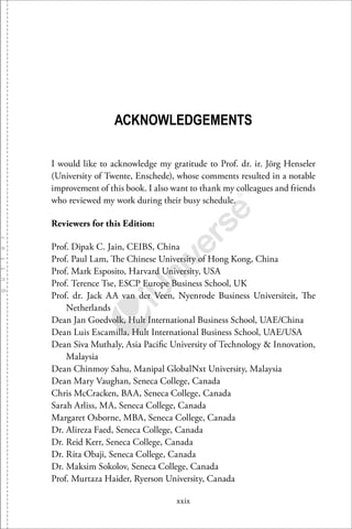 xxix
ACKNOWLEDGEMENTS
I would like to acknowledge my gratitude to Prof. dr. ir. Jörg Henseler
(University of Twente, Enschede), whose comments resulted in a notable
improvement of this book. I also want to thank my colleagues and friends
who reviewed my work during their busy schedule.
Reviewers for this Edition:
Prof. Dipak C. Jain, CEIBS, China
Prof. Paul Lam, The Chinese University of Hong Kong, China
Prof. Mark Esposito, Harvard University, USA
Prof. Terence Tse, ESCP Europe Business School, UK
Prof. dr. Jack AA van der Veen, Nyenrode Business Universiteit, The
Netherlands
Dean Jan Goedvolk, Hult International Business School, UAE/China
Dean Luis Escamilla, Hult International Business School, UAE/USA
Dean Siva Muthaly, Asia Paciﬁc University of Technology & Innovation,
Malaysia
Dean Chinmoy Sahu, Manipal GlobalNxt University, Malaysia
Dean Mary Vaughan, Seneca College, Canada
Chris McCracken, BAA, Seneca College, Canada
Sarah Arliss, MA, Seneca College, Canada
Margaret Osborne, MBA, Seneca College, Canada
Dr. Alireza Faed, Seneca College, Canada
Dr. Reid Kerr, Seneca College, Canada
Dr. Rita Obaji, Seneca College, Canada
Dr. Maksim Sokolov, Seneca College, Canada
Prof. Murtaza Haider, Ryerson University, Canada
 
