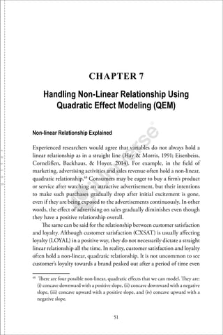 51
CHAPTER 7
Handling Non-Linear Relationship Using
Quadratic Effect Modeling (QEM)
Non-linear Relationship Explained
Experienced researchers would agree that variables do not always hold a
linear relationship as in a straight line (Hay & Morris, 1991; Eisenbeiss,
Cornelißen, Backhaus, & Hoyer, 2014). For example, in the ﬁeld of
marketing, advertising activities and sales revenue often hold a non-linear,
quadratic relationship.48
Consumers may be eager to buy a ﬁrm’s product
or service after watching an attractive advertisement, but their intentions
to make such purchases gradually drop after initial excitement is gone,
even if they are being exposed to the advertisements continuously. In other
words, the eﬀect of advertising on sales gradually diminishes even though
they have a positive relationship overall.
The same can be said for the relationship between customer satisfaction
and loyalty. Although customer satisfaction (CXSAT) is usually aﬀecting
loyalty (LOYAL) in a positive way, they do not necessarily dictate a straight
linear relationship all the time. In reality, customer satisfaction and loyalty
often hold a non-linear, quadratic relationship. It is not uncommon to see
customer’s loyalty towards a brand peaked out after a period of time even
48
There are four possible non-linear, quadratic eﬀects that we can model. They are:
(i) concave downward with a positive slope, (ii) concave downward with a negative
slope, (iii) concave upward with a positive slope, and (iv) concave upward with a
negative slope.
 