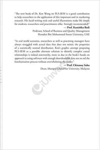 “The new book of Dr. Ken Wong on PLS-SEM is a good contribution
to help researchers in the application of this important tool in marketing
research. His lucid writing style and useful illustrations make life simple
for students, researchers and practitioners alike. Strongly recommended!”
— Prof. Kanishka Bedi
Professor, School of Business and Quality Management
Hamdan Bin Mohammed Smart University, UAE
“In real world scenarios, researchers as well as practising managers have
always struggled with actual data that does not mimic the properties
of a statistically normal distribution. Ken’s graphic attempt proposing
PLS-SEM as a possible alternate solution to identify complex causal
relationships is indeed noteworthy, more so due to the book’s hands on
approach in using software with enough downloadable data sets to aid the
familiarisation process without overwhelming the reader.”
— Prof. Chinmoy Sahu
Dean, Manipal GlobalNxt University, Malaysia
 