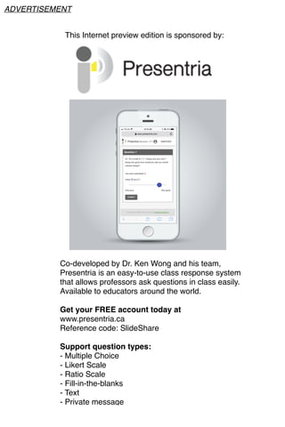 This Internet preview edition is sponsored by:
Co-developed by Dr. Ken Wong and his team,
Presentria is an easy-to-use class response system
that allows professors ask questions in class easily.
Available to educators around the world.
Get your FREE account today at
www.presentria.ca
Reference code: SlideShare
Support question types:
- Multiple Choice
- Likert Scale
- Ratio Scale
- Fill-in-the-blanks
- Text
- Private message
ADVERTISEMENT
 