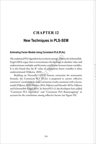 116
CHAPTER 12
New Techniques in PLS-SEM
Estimating Factor Models Using Consistent PLS (PLSc)
ThetraditionalPLSalgorithmhasitsshortcomings.Dijkstra&Schermelleh-
Engel (2014) argue that it overestimates the loadings in absolute value and
underestimates multiple and bivariate correlations between latent variables.
It is also found that the R2
value of endogenous latent variables is often
underestimated (Dijkstra, 2010).
Building on Nunnally’s (1978) famous correction for attenuation
formula, the Consistent PLS (PLSc) is proposed to correct reﬂective
constructs’ correlations to make estimation results consistent with a factor-
model (Dijkstra 2010; Dijkstra 2014; Dijkstra and Henseler 2015a; Dijkstra
and Schermelleh-Engel 2014). In SmartPLS v3, the developers have added
“Consistent PLS Algorithm” and “Consistent PLS Bootstrapping” to
account for the correlations among reﬂective factors (see Figure 99).
 