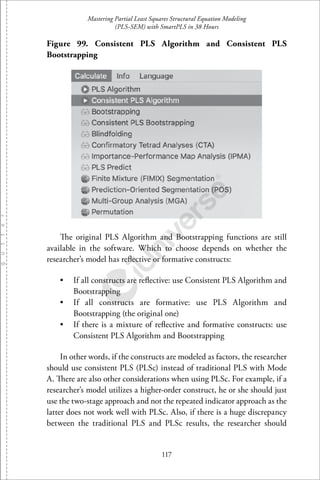 Mastering Partial Least Squares Structural Equation Modeling
(PLS-SEM) with SmartPLS in 38 Hours
117
Figure 99. Consistent PLS Algorithm and Consistent PLS
Bootstrapping
The original PLS Algorithm and Bootstrapping functions are still
available in the software. Which to choose depends on whether the
researcher’s model has reﬂective or formative constructs:
• If all constructs are reﬂective: use Consistent PLS Algorithm and
Bootstrapping
• If all constructs are formative: use PLS Algorithm and
Bootstrapping (the original one)
• If there is a mixture of reﬂective and formative constructs: use
Consistent PLS Algorithm and Bootstrapping
In other words, if the constructs are modeled as factors, the researcher
should use consistent PLS (PLSc) instead of traditional PLS with Mode
A. There are also other considerations when using PLSc. For example, if a
researcher’s model utilizes a higher-order construct, he or she should just
use the two-stage approach and not the repeated indicator approach as the
latter does not work well with PLSc. Also, if there is a huge discrepancy
between the traditional PLS and PLSc results, the researcher should
 
