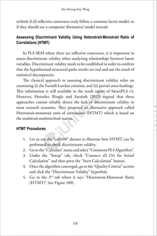 118
Ken Kwong-Kay Wong
rethink if all reﬂective constructs truly follow a common factor model, or
if they should use a composite (formative) model instead.
Assessing Discriminant Validity Using Heterotrait-Monotrait Ratio of
Correlations (HTMT)
In PLS-SEM where there are reﬂective constructs, it is important to
assess discriminant validity when analyzing relationships between latent
variables. Discriminant validity needs to be established in order to conﬁrm
that the hypothesized structural paths results are real and not the result of
statistical discrepancies.
The classical approach in assessing discriminant validity relies on
examining (i) the Fornell-Larcker criterion, and (ii) partial cross-loadings.
This information is still available in the result report of SmartPLS v3.
However, Henseler, Ringle and Sarstedt (2015) argued that these
approaches cannot reliably detect the lack of discriminant validity in
most research scenarios. They proposed an alternative approach called
Heterotrait-monotrait ratio of correlations (HTMT) which is based on
the multitrait-multimethod matrix.
HTMT Procedures
1. Let us use the “cafe100” dataset to illustrate how HTMT can be
performed to check discriminant validity.
2. Go to the “Calculate” menu and select “Consistent PLS Algorithm”.
3. Under the “Setup” tab, check “Connect all LVs for Initial
Calculation” and then press the “Start Calculation” button.
4. Once the algorithm converged, go to the “Quality Criteria” section
and click the “Discriminant Validity” hyperlink.
5. Go to the 3rd
tab where it says “Heterotrait-Monotrait Ratio
(HTMT)” (see Figure 100).
 