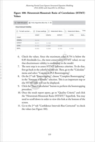 Mastering Partial Least Squares Structural Equation Modeling
(PLS-SEM) with SmartPLS in 38 Hours
119
Figure 100: Heterotrait-Monotrait Ratio of Correlations (HTMT)
Values
6. Check the values. Since the maximum value 0.754 is below the
0.85 thresholds (i.e., the most conservative HTMT value), we say
that discriminant validity is established in the model.
7. The next step is to assess HTMT inference criterion. To do that,
ﬁrst go back to the colorful model tab. Then, go to the “Calculate”
menu and select “Consistent PLS Bootstrapping”.
8. On the 2nd
tab “Bootstrapping”, choose “Complete Bootstrapping”
in the “Amount of Results” selection. This is an important step or
else HTMT info will not be displayed.
9. Click the “Start Calculation” button to perform the bootstrapping
procedure.
10. Once the result report opens, go to “Quality Criteria” and click
the “Heterotrait-Monotrait Ratio (HTMT)” hyperlink. You may
need to scroll down in order to view this link at the bottom of the
screen.
11. Go to the 2nd
tab “Conﬁdence Intervals Bias Corrected” to check
the values (see Figure 101).
 