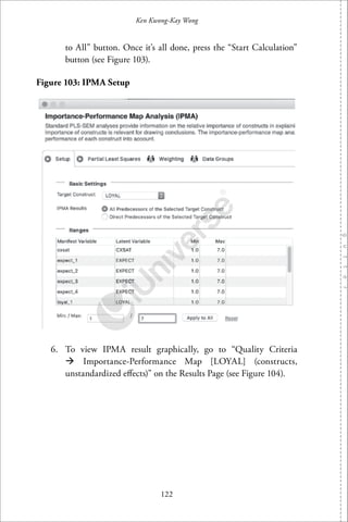 122
Ken Kwong-Kay Wong
to All” button. Once it’s all done, press the “Start Calculation”
button (see Figure 103).
Figure 103: IPMA Setup
6. To view IPMA result graphically, go to “Quality Criteria
Importance-Performance Map [LOYAL] (constructs,
unstandardized eﬀects)” on the Results Page (see Figure 104).
 