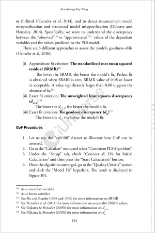 124
Ken Kwong-Kay Wong
or ill-ﬁtted (Henseler et al, 2014), and to detect measurement model
misspeciﬁcation and structural model misspeciﬁcation (Dijkstra and
Henseler, 2014). Speciﬁcally, we want to understand the discrepancy
between the “observed”110
or “approximated”111
values of the dependent
variables and the values predicted by the PLS model.
There are 3 diﬀerent approaches to assess the model’s goodness-of-ﬁt
(Henseler et al, 2016):
(i) Approximate ﬁt criterion: The standardized root mean squared
residual (SRMR)112
The lower the SRMR, the better the model’s ﬁt. Perfect ﬁt
is obtained when SRMR is zero. SRMR value of 0.08 or lower
is acceptable. A value signiﬁcantly larger than 0.08 suggests the
absence of ﬁt.113
(ii) Exact ﬁt criterion: The unweighted least squares discrepancy
(dULS
)114
The lower the dULS
, the better the model’s ﬁt.
(iii) Exact ﬁt criterion: The geodesic discrepancy (dG
)115
The lower the dG
, the better the model’s ﬁt.
GoF Procedures
1. Let us use the “cafe100” dataset to illustrate how GoF can be
assessed.
2. Go to the “Calculate” menu and select “Consistent PLS Algorithm”.
3. Under the “Setup” tab, check “Connect all LVs for Initial
Calculation” and then press the “Start Calculation” button.
4. Once the algorithm converged, go to the “Quality Criteria” section
and click the “Model Fit” hyperlink. The result is displayed in
Figure 105.
110
As in manifest variables
111
As in latent variables
112
See Hu and Bentler (1998 and 1999) for more information on SRMR
113
See Henseler et al. (2014) for more information on acceptable SRMR values.
114
See Dijkstra & Henseler (2015b) for more information on dULS
115
See Dijkstra & Henseler (2015b) for more information on dG
 