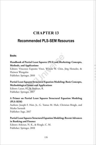 126
CHAPTER 13
Recommended PLS-SEM Resources
Books
Handbook of Partial Least Squares (PLS) and Marketing: Concepts,
Methods, and Applications
Editors: Vincenzo Esposito Vinzi, Wynne W. Chin, Jörg Henseler, &
Huiwen Wangalso
Publisher: Springer, 2010
Partial Least Squares Structural Equation Modeling: Basic Concepts,
Methodological Issues and Applications
Editors: Latan, H., & Noonan, R.
Publisher: Springer, 2017
A Primer on Partial Least Squares Structural Equation Modeling
(PLS-SEM)
Authors: Joseph F. Hair, Jr., G. Tomas M. Hult, Christian Ringle, and
Marko Sarstedt
Publisher: Sage, 2017
Partial Least Squares Structural Equation Modeling: Recent Advances
in Banking and Finance
Editors: Avkiran, N. K., & Ringle, C. M.
Publisher: Springer, 2018
 