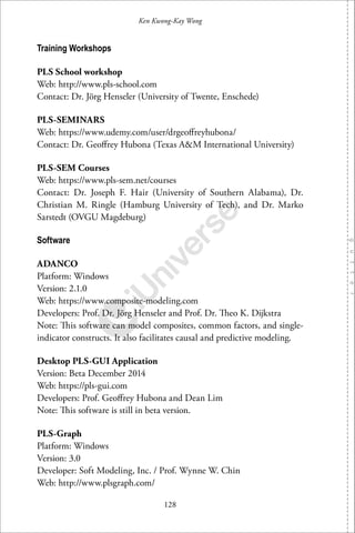 128
Ken Kwong-Kay Wong
Training Workshops
PLS School workshop
Web: http://www.pls-school.com
Contact: Dr. Jörg Henseler (University of Twente, Enschede)
PLS-SEMINARS
Web: https://www.udemy.com/user/drgeoﬀreyhubona/
Contact: Dr. Geoﬀrey Hubona (Texas A&M International University)
PLS-SEM Courses
Web: https://www.pls-sem.net/courses
Contact: Dr. Joseph F. Hair (University of Southern Alabama), Dr.
Christian M. Ringle (Hamburg University of Tech), and Dr. Marko
Sarstedt (OVGU Magdeburg)
Software
ADANCO
Platform: Windows
Version: 2.1.0
Web: https://www.composite-modeling.com
Developers: Prof. Dr. Jörg Henseler and Prof. Dr. Theo K. Dijkstra
Note: This software can model composites, common factors, and single-
indicator constructs. It also facilitates causal and predictive modeling.
Desktop PLS-GUI Application
Version: Beta December 2014
Web: https://pls-gui.com
Developers: Prof. Geoﬀrey Hubona and Dean Lim
Note: This software is still in beta version.
PLS-Graph
Platform: Windows
Version: 3.0
Developer: Soft Modeling, Inc. / Prof. Wynne W. Chin
Web: http://www.plsgraph.com/
 