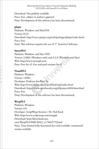 Mastering Partial Least Squares Structural Equation Modeling
(PLS-SEM) with SmartPLS in 38 Hours
129
Download: Not publicly available.
Price: Free, subject to author’s approval
Note: Development of this software has been discontinued.
plspm
Platform: Windows and MacOSX
Version: 0.4.9
Download: http://cran.r-project.org/web/packages/plspm/index.html
Price: Free
Note: This software requires the use of “r” Statistical Software
SmartPLS
Platform: Windows and Mac OSX
Version: 2.0M3 (Windows only) and 3.2.8 (Windows and Mac)
Web: http://www.smartpls.com
Price: Free for v2; Free and paid versions for v3
VisualPLS
Platform: Windows
Version: 1.04b1
Developer: Professor Jen-Ruei Fu
Web: http://www2.kuas.edu.tw/prof/fred/vpls/index.html
Download: https://www.openfoundry.org/of/projects/604/download
Price: Free
Note: Development of this software has been discontinued.
WarpPLS
Platform: Windows
Version: 6.0
Developer: ScriptWarp Systems / Dr. Ned Kock
Web: http://www.scriptwarp.com/warppls
Download: http://download.cnet.
com/WarpPLS/3000-20411 4-75042779.html
Note: Time-limited fully functional free trial available; commercial
version available.
 