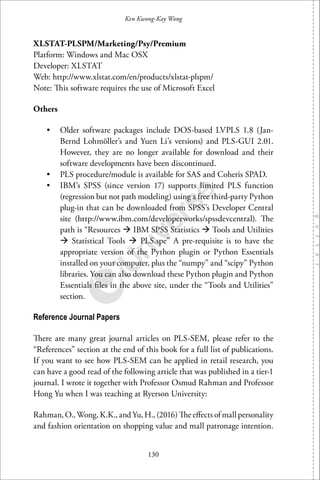 130
Ken Kwong-Kay Wong
XLSTAT-PLSPM/Marketing/Psy/Premium
Platform: Windows and Mac OSX
Developer: XLSTAT
Web: http://www.xlstat.com/en/products/xlstat-plspm/
Note: This software requires the use of Microsoft Excel
Others
• Older software packages include DOS-based LVPLS 1.8 (Jan-
Bernd Lohmöller’s and Yuen Li’s versions) and PLS-GUI 2.01.
However, they are no longer available for download and their
software developments have been discontinued.
• PLS procedure/module is available for SAS and Coheris SPAD.
• IBM’s SPSS (since version 17) supports limited PLS function
(regression but not path modeling) using a free third-party Python
plug-in that can be downloaded from SPSS’s Developer Central
site (http://www.ibm.com/developerworks/spssdevcentral). The
path is “Resources IBM SPSS Statistics Tools and Utilities
Statistical Tools PLS.spe” A pre-requisite is to have the
appropriate version of the Python plugin or Python Essentials
installed on your computer, plus the “numpy” and “scipy” Python
libraries. You can also download these Python plugin and Python
Essentials ﬁles in the above site, under the “Tools and Utilities”
section.
Reference Journal Papers
There are many great journal articles on PLS-SEM, please refer to the
“References” section at the end of this book for a full list of publications.
If you want to see how PLS-SEM can be applied in retail research, you
can have a good read of the following article that was published in a tier-1
journal. I wrote it together with Professor Osmud Rahman and Professor
Hong Yu when I was teaching at Ryerson University:
Rahman, O., Wong, K.K., and Yu, H., (2016) The eﬀects of mall personality
and fashion orientation on shopping value and mall patronage intention.
 