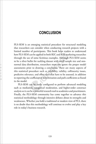 133
CONCLUSION
PLS-SEM is an emerging statistical procedure for structural modeling
that researchers can consider when conducting research projects with a
limited number of participants. This book helps readers to understand
how PLS-SEM can be applied in both B2C and B2B marketing researches
through the use of some ﬁctitious examples. Although PLS-SEM seems
to be a silver bullet for tackling dataset with small sample size and non-
normal data distribution, researchers must not ignore the proper model
assessments prior to drawing a conclusion. There are many aspects of
this statistical procedure such as reliability, validity, collinearity issues,
predictive relevance, and eﬀect sizes that have to be assessed, in addition
to reporting the coeﬃcient of determination and path coeﬃcients as found
in the model.
PLS-SEM can be easily conﬁgured to perform advanced modeling
such as mediation, categorical moderation, and higher-order construct
analysis so it can be a powerful research tool to academics and practitioners.
Finally, the PLS-SEM community has come together to advance this
statistical methodology through intensive debates about its strengths and
weaknesses. Whether you hold a traditional or modern view of PLS, there
is no doubt that this methodology will continue to evolve and play a key
role in today’s business research.
 