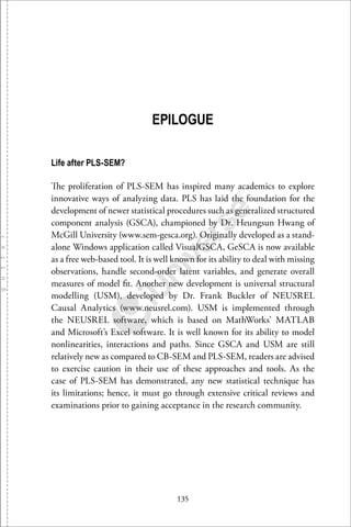 135
EPILOGUE
Life after PLS-SEM?
The proliferation of PLS-SEM has inspired many academics to explore
innovative ways of analyzing data. PLS has laid the foundation for the
development of newer statistical procedures such as generalized structured
component analysis (GSCA), championed by Dr. Heungsun Hwang of
McGill University (www.sem-gesca.org). Originally developed as a stand-
alone Windows application called VisualGSCA, GeSCA is now available
as a free web-based tool. It is well known for its ability to deal with missing
observations, handle second-order latent variables, and generate overall
measures of model ﬁt. Another new development is universal structural
modelling (USM), developed by Dr. Frank Buckler of NEUSREL
Causal Analytics (www.neusrel.com). USM is implemented through
the NEUSREL software, which is based on MathWorks’ MATLAB
and Microsoft’s Excel software. It is well known for its ability to model
nonlinearities, interactions and paths. Since GSCA and USM are still
relatively new as compared to CB-SEM and PLS-SEM, readers are advised
to exercise caution in their use of these approaches and tools. As the
case of PLS-SEM has demonstrated, any new statistical technique has
its limitations; hence, it must go through extensive critical reviews and
examinations prior to gaining acceptance in the research community.
 