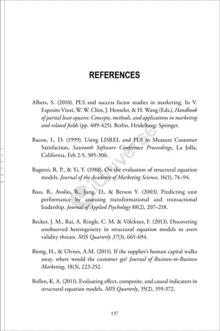 137
REFERENCES
Albers, S. (2010). PLS and success factor studies in marketing. In V.
Esposito Vinzi, W. W. Chin, J. Henseler, & H. Wang (Eds.), Handbook
of partial least squares: Concepts, methods, and applications in marketing
and related ﬁelds (pp. 409-425). Berlin, Heidelberg: Springer.
Bacon, L. D. (1999). Using LISREL and PLS to Measure Customer
Satisfaction, Sawtooth Software Conference Proceedings, La Jolla,
California, Feb 2-5, 305-306.
Bagozzi, R. P., & Yi, Y. (1988). On the evaluation of structural equation
models. Journal of the Academy of Marketing Science, 16(1), 74–94.
Bass, B., Avolio, B., Jung, D., & Berson Y. (2003). Predicting unit
performance by assessing transformational and transactional
leadership. Journal of Applied Psychology 88(2), 207–218.
Becker, J. M., Rai, A. Ringle, C. M. & Völckner, F. (2013). Discovering
unobserved heterogeneity in structural equation models to avert
validity threats. MIS Quarterly 37(3), 665-694.
Biong, H., & Ulvnes, A.M. (2011). If the supplier’s human capital walks
away, where would the customer go? Journal of Business-to-Business
Marketing, 18(3), 223-252.
Bollen, K. A. (2011). Evaluating eﬀect, composite, and causal indicators in
structural equation models. MIS Quarterly, 35(2), 359-372.
 