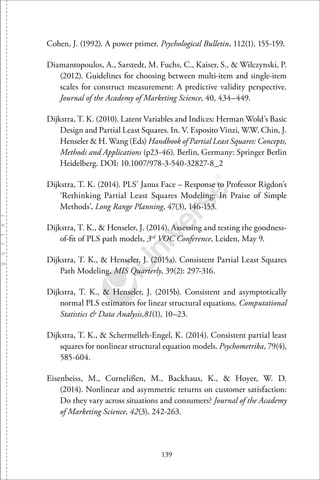 139
Cohen, J. (1992). A power primer. Psychological Bulletin, 112(1), 155-159.
Diamantopoulos, A., Sarstedt, M. Fuchs, C., Kaiser, S., & Wilczynski, P.
(2012). Guidelines for choosing between multi-item and single-item
scales for construct measurement: A predictive validity perspective.
Journal of the Academy of Marketing Science, 40, 434–449.
Dijkstra, T. K. (2010). Latent Variables and Indices: Herman Wold’s Basic
Design and Partial Least Squares. In. V. Esposito Vinzi, W.W. Chin, J.
Henseler & H. Wang (Eds) Handbook of Partial Least Squares: Concepts,
Methods and Applications (p23-46). Berlin, Germany: Springer Berlin
Heidelberg. DOI: 10.1007/978-3-540-32827-8 2
Dijkstra, T. K. (2014). PLS’ Janus Face – Response to Professor Rigdon’s
‘Rethinking Partial Least Squares Modeling: In Praise of Simple
Methods’, Long Range Planning, 47(3), 146-153.
Dijkstra, T. K., & Henseler, J. (2014). Assessing and testing the goodness-
of-ﬁt of PLS path models, 3rd
VOC Conference, Leiden, May 9.
Dijkstra, T. K., & Henseler, J. (2015a). Consistent Partial Least Squares
Path Modeling, MIS Quarterly, 39(2): 297-316.
Dijkstra, T. K., & Henseler, J. (2015b). Consistent and asymptotically
normal PLS estimators for linear structural equations. Computational
Statistics & Data Analysis,81(1), 10–23.
Dijkstra, T. K., & Schermelleh-Engel, K. (2014). Consistent partial least
squares for nonlinear structural equation models. Psychometrika, 79(4),
585-604.
Eisenbeiss, M., Cornelißen, M., Backhaus, K., & Hoyer, W. D.
(2014). Nonlinear and asymmetric returns on customer satisfaction:
Do they vary across situations and consumers? Journal of the Academy
of Marketing Science, 42(3), 242-263.
 