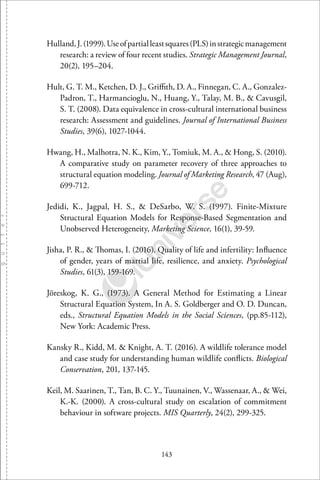143
Hulland,J.(1999).Useofpartialleastsquares(PLS)instrategicmanagement
research: a review of four recent studies. Strategic Management Journal,
20(2), 195–204.
Hult, G. T. M., Ketchen, D. J., Griﬃth, D. A., Finnegan, C. A., Gonzalez-
Padron, T., Harmancioglu, N., Huang, Y., Talay, M. B., & Cavusgil,
S. T. (2008). Data equivalence in cross-cultural international business
research: Assessment and guidelines. Journal of International Business
Studies, 39(6), 1027-1044.
Hwang, H., Malhotra, N. K., Kim, Y., Tomiuk, M. A., & Hong, S. (2010).
A comparative study on parameter recovery of three approaches to
structural equation modeling. Journal of Marketing Research, 47 (Aug),
699-712.
Jedidi, K., Jagpal, H. S., & DeSarbo, W. S. (1997). Finite-Mixture
Structural Equation Models for Response-Based Segmentation and
Unobserved Heterogeneity, Marketing Science, 16(1), 39-59.
Jisha, P. R., & Thomas, I. (2016). Quality of life and infertility: Inﬂuence
of gender, years of martial life, resilience, and anxiety. Psychological
Studies, 61(3), 159-169.
Jöreskog, K. G., (1973). A General Method for Estimating a Linear
Structural Equation System, In A. S. Goldberger and O. D. Duncan,
eds., Structural Equation Models in the Social Sciences, (pp.85-112),
New York: Academic Press.
Kansky R., Kidd, M. & Knight, A. T. (2016). A wildlife tolerance model
and case study for understanding human wildlife conﬂicts. Biological
Conservation, 201, 137-145.
Keil, M. Saarinen, T., Tan, B. C. Y., Tuunainen, V., Wassenaar, A., & Wei,
K.-K. (2000). A cross-cultural study on escalation of commitment
behaviour in software projects. MIS Quarterly, 24(2), 299-325.
 