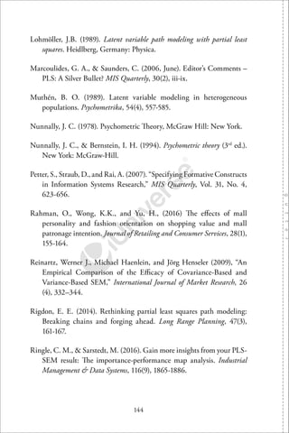 144
Lohmöller, J.B. (1989). Latent variable path modeling with partial least
squares. Heidlberg, Germany: Physica.
Marcoulides, G. A., & Saunders, C. (2006, June). Editor’s Comments –
PLS: A Silver Bullet? MIS Quarterly, 30(2), iii-ix.
Muthén, B. O. (1989). Latent variable modeling in heterogeneous
populations. Psychometrika, 54(4), 557-585.
Nunnally, J. C. (1978). Psychometric Theory, McGraw Hill: New York.
Nunnally, J. C., & Bernstein, I. H. (1994). Psychometric theory (3rd
ed.).
New York: McGraw-Hill.
Petter, S., Straub, D., and Rai, A. (2007). “Specifying Formative Constructs
in Information Systems Research,” MIS Quarterly, Vol. 31, No. 4,
623-656.
Rahman, O., Wong, K.K., and Yu, H., (2016) The eﬀects of mall
personality and fashion orientation on shopping value and mall
patronage intention. Journal of Retailing and Consumer Services, 28(1),
155-164.
Reinartz, Werner J., Michael Haenlein, and Jörg Henseler (2009), “An
Empirical Comparison of the Eﬃcacy of Covariance-Based and
Variance-Based SEM,” International Journal of Market Research, 26
(4), 332–344.
Rigdon, E. E. (2014). Rethinking partial least squares path modeling:
Breaking chains and forging ahead. Long Range Planning, 47(3),
161-167.
Ringle, C. M., & Sarstedt, M. (2016). Gain more insights from your PLS-
SEM result: The importance-performance map analysis. Industrial
Management & Data Systems, 116(9), 1865-1886.
 