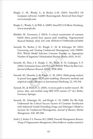 145
Ringle, C. M., Wende, S., & Becker, J.-M. (2015). SmartPLS 3.0
[computer software]. GmbH: Boenningstedt. Retrieved from http://
www.smartpls.com.
Ringle, C., Wende, S., & Will, A. (2005). SmartPLS 2.0 (Beta). Hamburg,
(www.smartpls.de).
Rönkkö, M., Evermann, J. (2013). A critical examination of common
beliefs about partial least squares path modeling. Organizational
Research Methods, 16(3), 425–448. DOI:10.1177/1094428112474693
Sarstedt, M., Becker, J. M., Ringle, C. M. & Schwaiger, M. (2011)
Uncovering and Treating Unobserved Heterogeneity with FIMIX-
PLS: Which Model Selection Criterion Provides an Appropriate
Number of Segments? Schmalenbach Business Review, 63(1), 34-62.
Sarstedt, M., Hair, J. F., Ringle, C. M., Thiele, K. O., Gudergan, S. P.
(2016). Estimation Issues with PLS and CBSEM: Where the Bias Lies!,
Journal of Business Research, 69(10), 3998-4010.
Sarstedt, M., Henseler, J., & Ringle, C. M. (2011). Multi-group analysis
in partial least square (PLS) path modeling: Alternative methods and
empirical results. Advances in International Marketing, 22, 195-218.
Sarstedt, M., & Mooi, E. A. (2014). A concise guide to market research. The
process, data, and methods using IBM SPSS statistics (2nd
ed.). Berlin,
Germany: Springer.
Sarstedt, M., Schwaiger, M., and Ringle, C. M. (2009). Do We Fully
Understand the Critical Success Factors of Customer Satisfaction
with Industrial Goods?-Extending Festge and Schwaiger’s Model to
Account for Unobserved Heterogeneity, Journal of Business Market
Management, 3(3): 185-206.
Sosik J J, Kahai S S, Piovoso M J (2009) Emerald Management Reviews:
Group & Organization Management, Silver bullet or voodoo statistics?
 