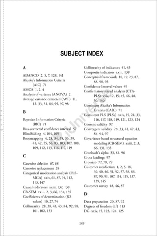 149
SUBJECT INDEX
A
ADANCO 2, 5, 7, 128, 141
Akaike’s Information Ceiteria
(AIC) 71
AMOS 1, 2, 4
Analysis of variance (ANOVA) 2
Average variance extracted (AVE) 11,
12, 33, 34, 84, 95, 97, 98
B
Bayesian Information Criteria
(BIC) 71
Bias-corrected conﬁdence interval 57
Blindfolding 4, 104, 105
Bootstrapping 4, 28, 34, 35, 36, 39,
41, 42, 55, 56, 83, 103, 107, 108,
109, 112, 113, 116, 117, 119
C
Casewise deletion 67, 68
Casewise replacement 35
Categorical moderation analysis (PLS-
MGA) xxiv, 61, 87, 91, 112,
113, 147
Causal indicators xxiii, 137, 138
CB-SEM xxiii, 2, 3, 66, 131, 135
Coeﬃcients of determination (R2
values) 10, 27, 74
Collinearity 28, 38, 41, 43, 84, 92, 98,
101, 102, 133
Collinearity of indicators 41, 43
Composite indicators xxiii, 138
Conceptual framework 18, 19, 23, 87,
88, 90, 93
Conﬁdence Interval values 49
Conﬁrmatory tetrad analysis (CTA-
PLS) xxiv, 12, 15, 45, 46, 48,
50, 140
Consistent Akaike’s Information
Criteria (CAIC) 71
Consistent PLS (PLSc) xxiv, 15, 24, 33,
116, 117, 118, 119, 121, 123, 124
Content validity 97
Convergent validity 28, 33, 41, 42, 43,
84, 94, 97
Covariance-based structural equation
modeling (CB-SEM) xxiii, 2, 3,
66, 131, 135
Cronbach’s alpha 33, 84, 96
Cross loadings 97
Crosstab 77, 78, 79
Customer satisfaction 1, 2, 5, 18,
39, 40, 46, 51, 52, 57, 58, 86,
87, 90, 91, 107, 114, 115, 137,
139, 145
Customer survey 18, 46, 87
D
Data preparation 20, 87, 92
Degrees of freedom (df) 113
DG xxiv, 15, 123, 124, 125
 